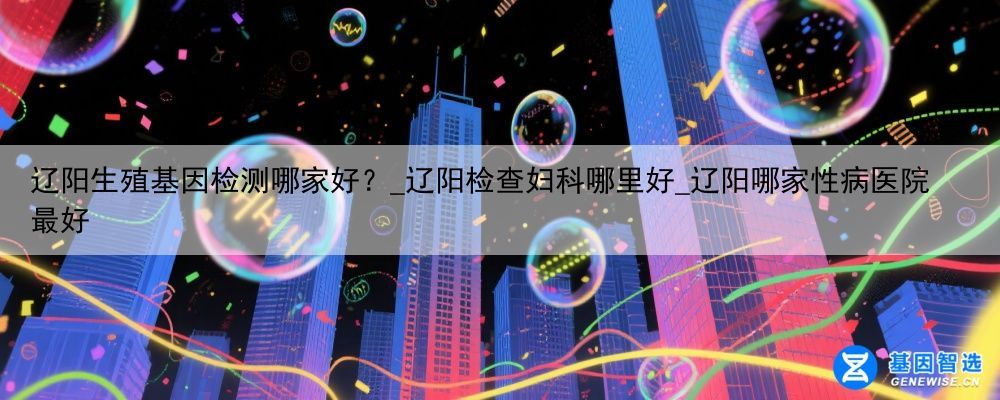 辽阳生殖基因检测哪家好？_辽阳检查妇科哪里好_辽阳哪家性病医院最好