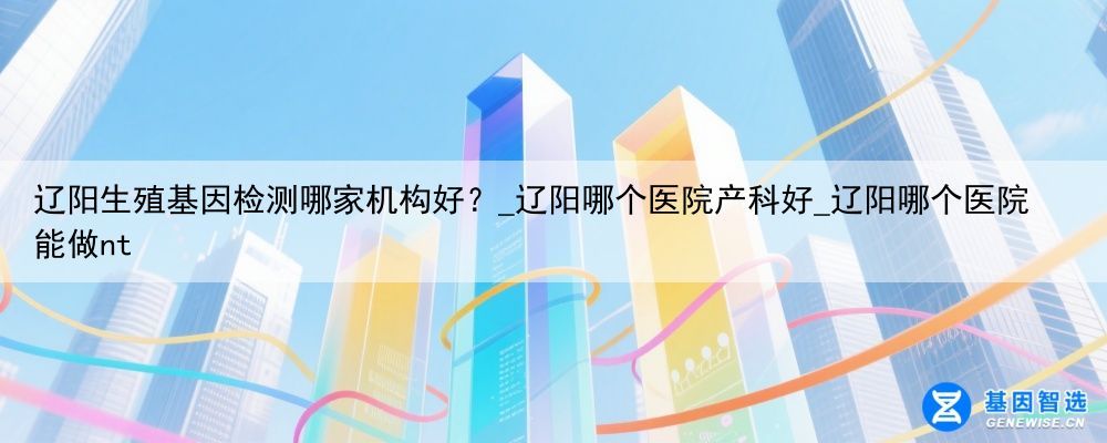 辽阳生殖基因检测哪家机构好？_辽阳哪个医院产科好_辽阳哪个医院能做nt
