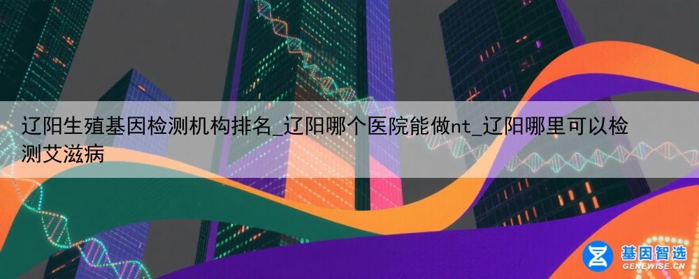 辽阳生殖基因检测机构排名_辽阳哪个医院能做nt_辽阳哪里可以检测艾滋病