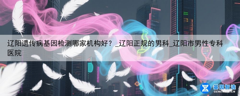 辽阳遗传病基因检测哪家机构好？_辽阳正规的男科_辽阳市男性专科医院