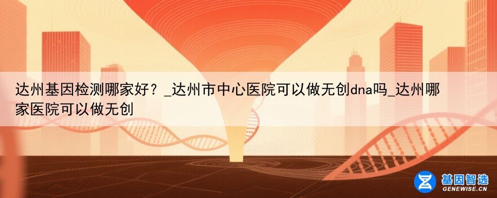 达州基因检测哪家好？_达州市中心医院可以做无创dna吗_达州哪家医院可以做无创