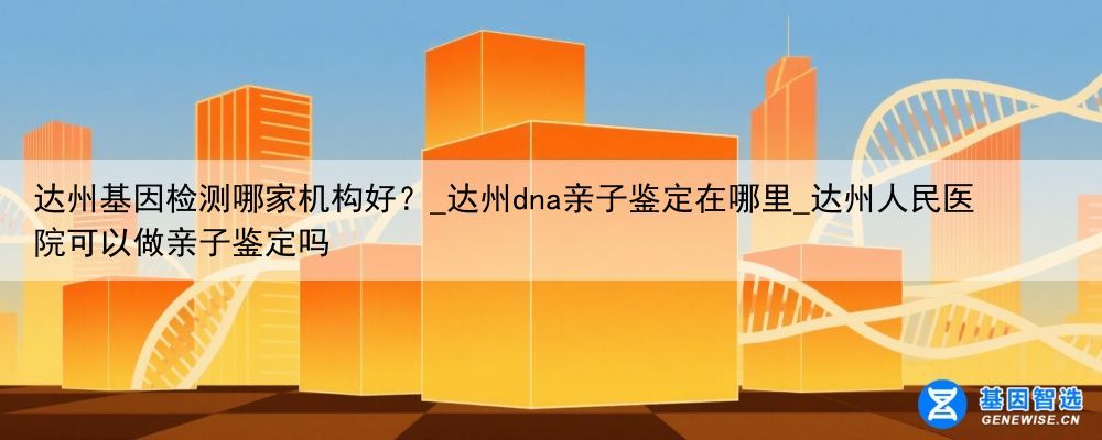 达州基因检测哪家机构好？_达州dna亲子鉴定在哪里_达州人民医院可以做亲子鉴定吗