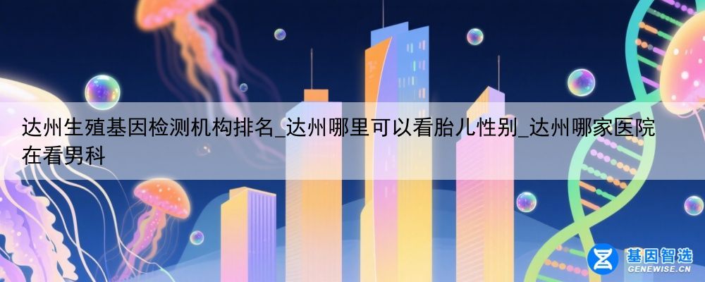 达州生殖基因检测机构排名_达州哪里可以看胎儿性别_达州哪家医院在看男科