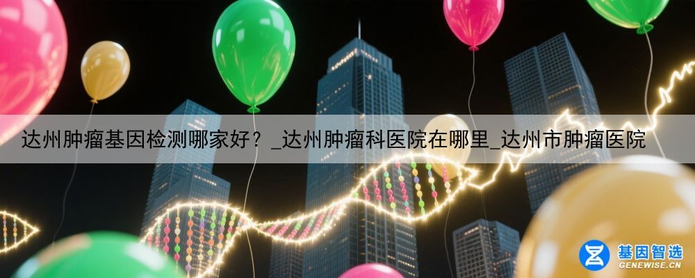 达州肿瘤基因检测哪家好？_达州肿瘤科医院在哪里_达州市肿瘤医院