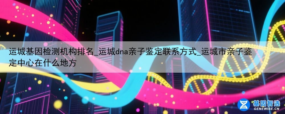 运城基因检测机构排名_运城dna亲子鉴定联系方式_运城市亲子鉴定中心在什么地方