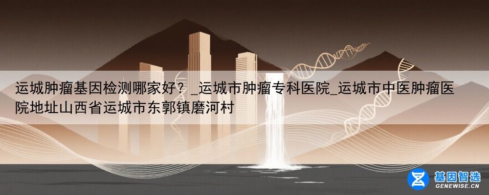 运城肿瘤基因检测哪家好？_运城市肿瘤专科医院_运城市中医肿瘤医院地址山西省运城市东郭镇磨河村