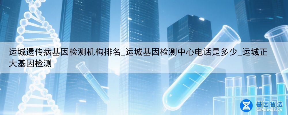 运城遗传病基因检测机构排名_运城基因检测中心电话是多少_运城正大基因检测
