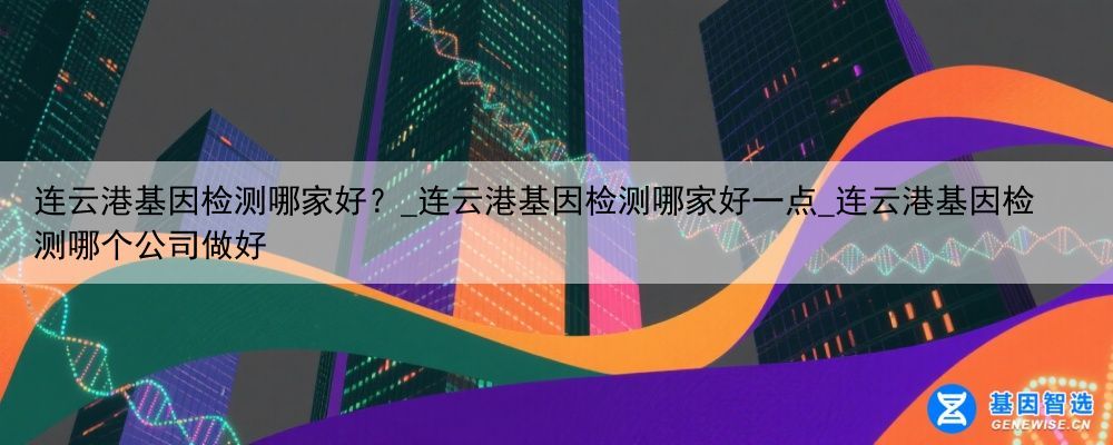 连云港基因检测哪家好？_连云港基因检测哪家好一点_连云港基因检测哪个公司做好