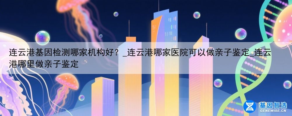 连云港基因检测哪家机构好？_连云港哪家医院可以做亲子鉴定_连云港哪里做亲子鉴定