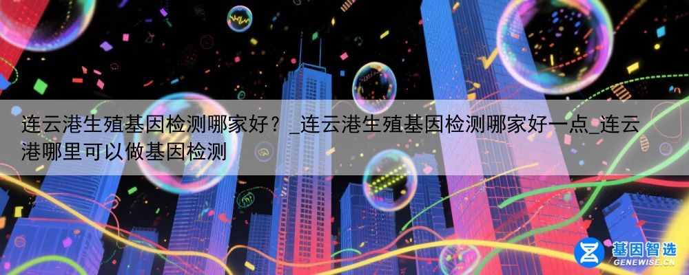 连云港生殖基因检测哪家好？_连云港生殖基因检测哪家好一点_连云港哪里可以做基因检测