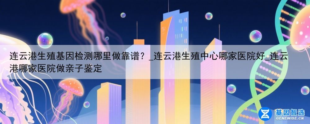 连云港生殖基因检测哪里做靠谱？_连云港生殖中心哪家医院好_连云港哪家医院做亲子鉴定