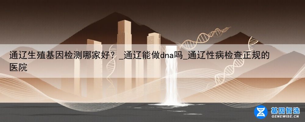 通辽生殖基因检测哪家好？_通辽能做dna吗_通辽性病检查正规的医院