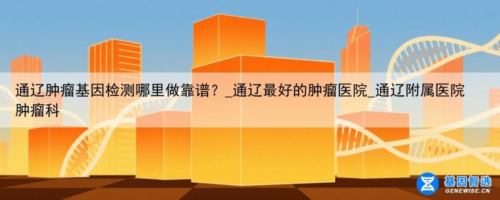 通辽肿瘤基因检测哪里做靠谱？_通辽最好的肿瘤医院_通辽附属医院肿瘤科