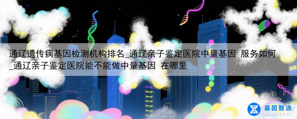 通辽遗传病基因检测机构排名_通辽亲子鉴定医院中量基因 服务如何_通辽亲子鉴定医院能不能做中量基因 在哪里