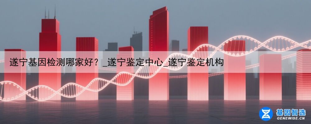 遂宁基因检测哪家好？_遂宁鉴定中心_遂宁鉴定机构