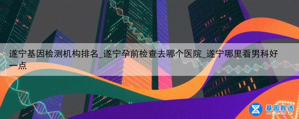 遂宁基因检测机构排名_遂宁孕前检查去哪个医院_遂宁哪里看男科好一点