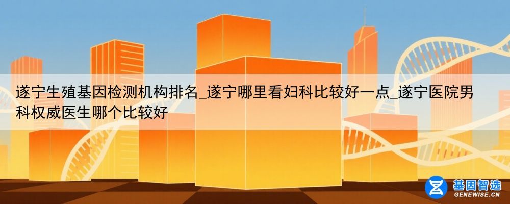 遂宁生殖基因检测机构排名_遂宁哪里看妇科比较好一点_遂宁医院男科权威医生哪个比较好