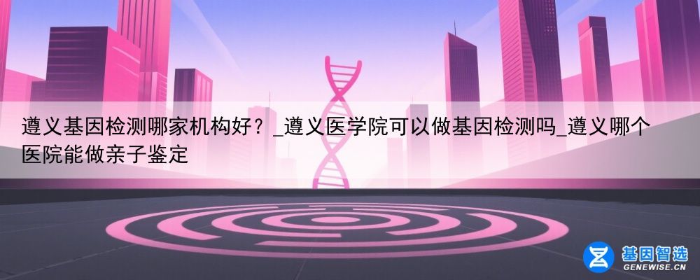 遵义基因检测哪家机构好？_遵义医学院可以做基因检测吗_遵义哪个医院能做亲子鉴定