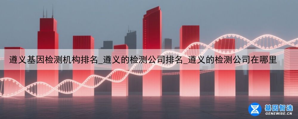 遵义基因检测机构排名_遵义的检测公司排名_遵义的检测公司在哪里