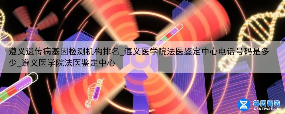 遵义遗传病基因检测机构排名_遵义医学院法医鉴定中心电话号码是多少_遵义医学院法医鉴定中心