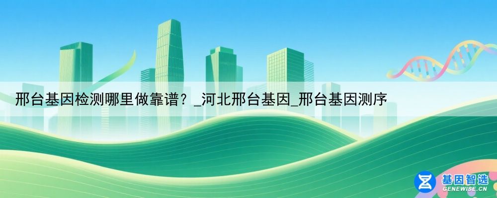 邢台基因检测哪里做靠谱？_河北邢台基因_邢台基因测序