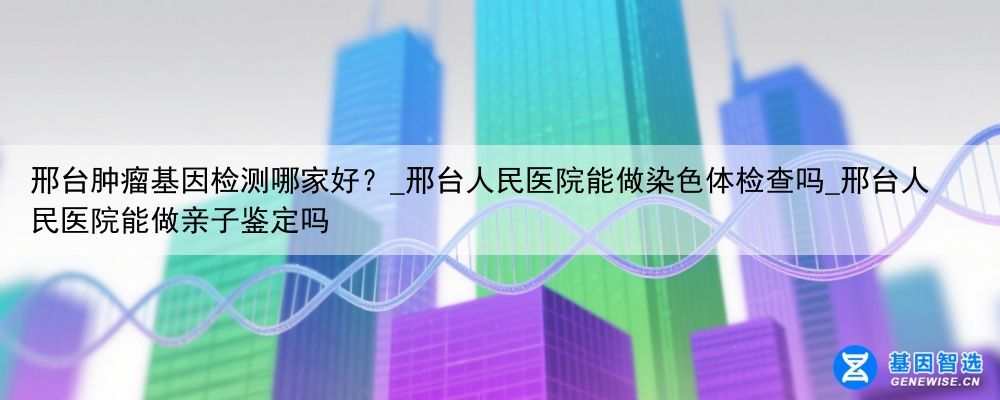邢台肿瘤基因检测哪家好？_邢台人民医院能做染色体检查吗_邢台人民医院能做亲子鉴定吗