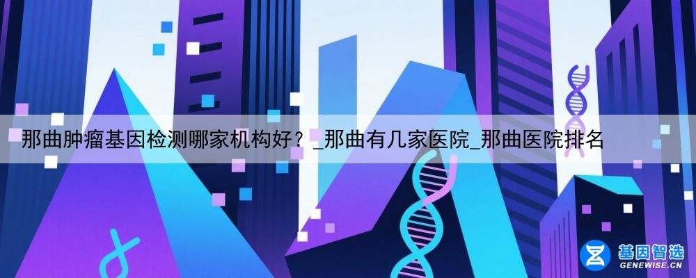 那曲肿瘤基因检测哪家机构好？_那曲有几家医院_那曲医院排名