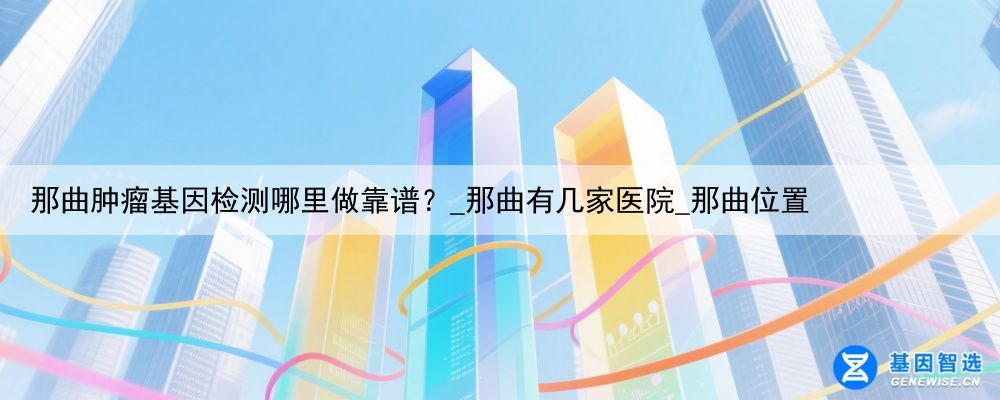那曲肿瘤基因检测哪里做靠谱？_那曲有几家医院_那曲位置