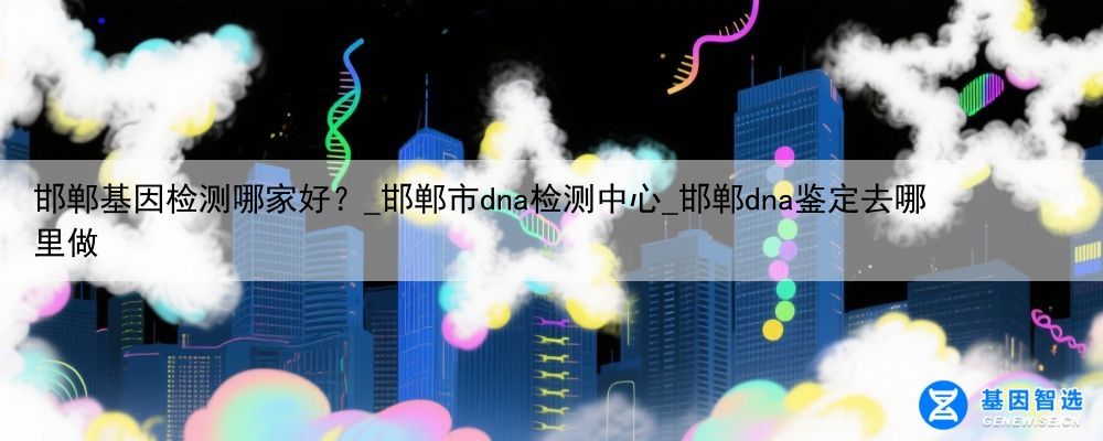 邯郸基因检测哪家好？_邯郸市dna检测中心_邯郸dna鉴定去哪里做