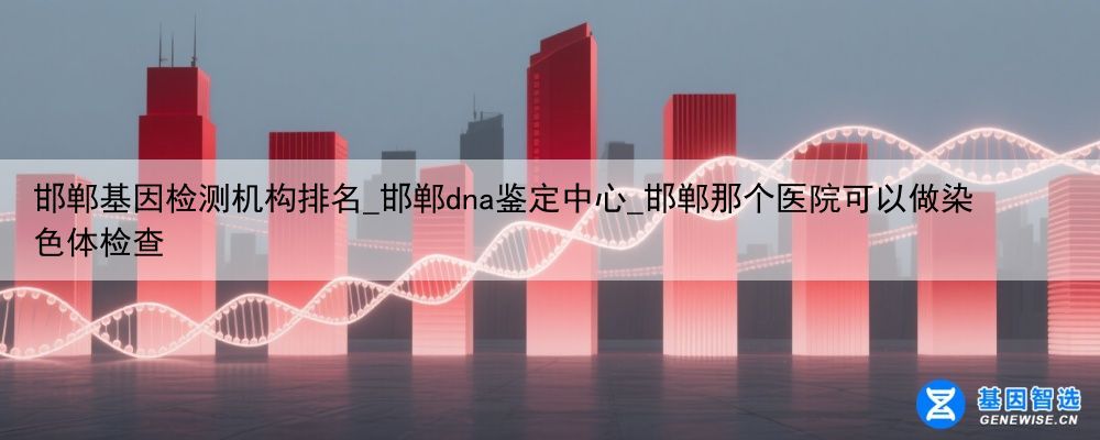 邯郸基因检测机构排名_邯郸dna鉴定中心_邯郸那个医院可以做染色体检查