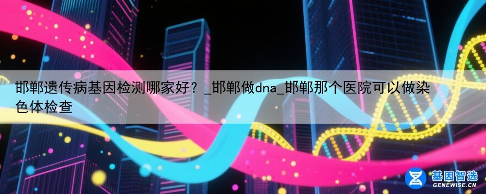 邯郸遗传病基因检测哪家好？_邯郸做dna_邯郸那个医院可以做染色体检查