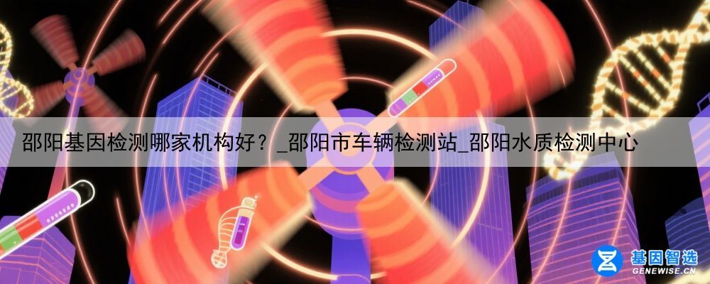 邵阳基因检测哪家机构好?_邵阳市车辆检测站_邵阳水质检测中心