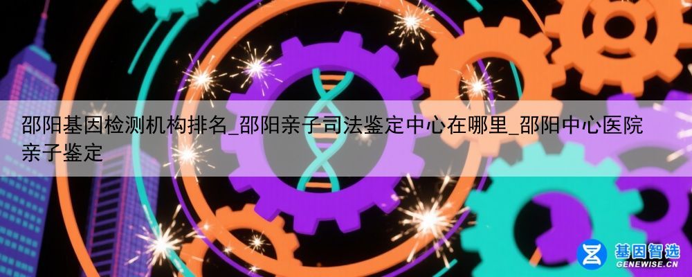 邵阳基因检测机构排名_邵阳亲子司法鉴定中心在哪里_邵阳中心医院亲子鉴定