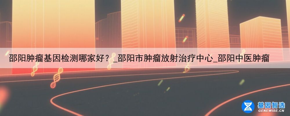 邵阳肿瘤基因检测哪家好？_邵阳市肿瘤放射治疗中心_邵阳中医肿瘤