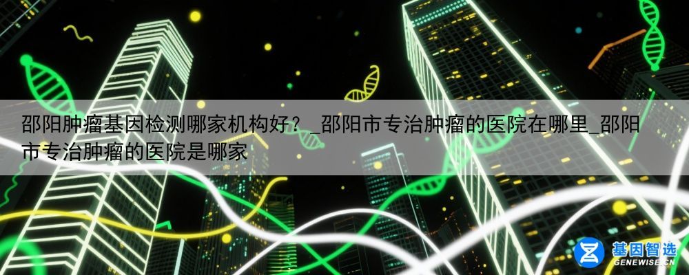 邵阳肿瘤基因检测哪家机构好？_邵阳市专治肿瘤的医院在哪里_邵阳市专治肿瘤的医院是哪家