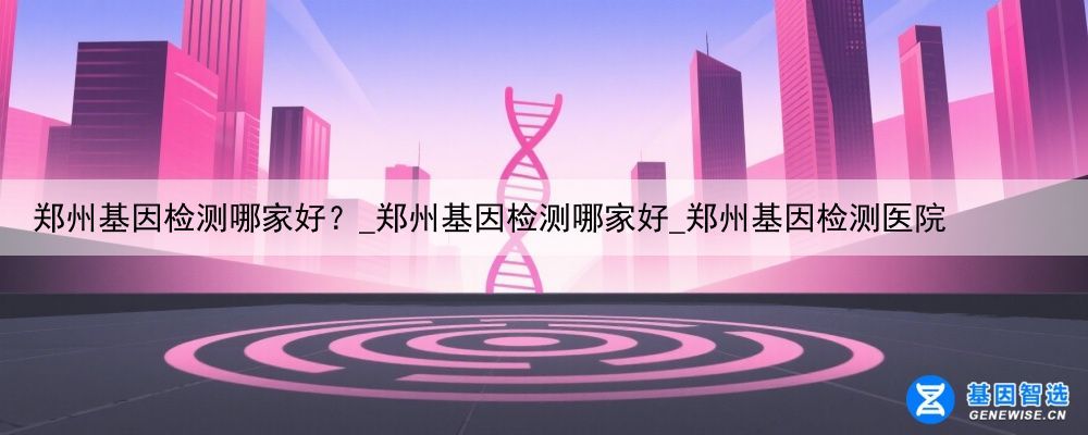 郑州基因检测哪家好？_郑州基因检测哪家好_郑州基因检测医院
