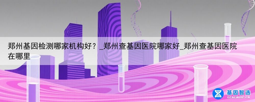 郑州基因检测哪家机构好？_郑州查基因医院哪家好_郑州查基因医院在哪里