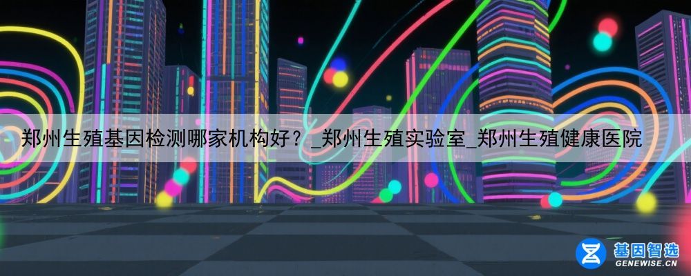 郑州生殖基因检测哪家机构好？_郑州生殖实验室_郑州生殖健康医院