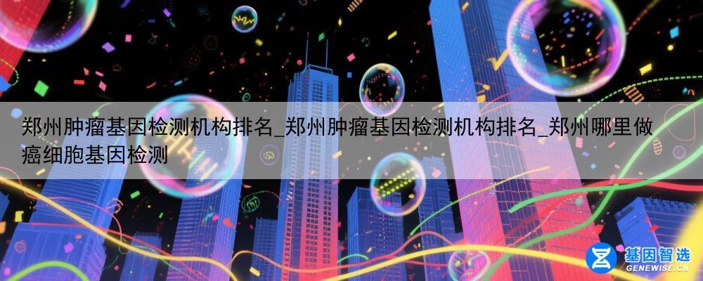 郑州肿瘤基因检测机构排名_郑州肿瘤基因检测机构排名_郑州哪里做癌细胞基因检测