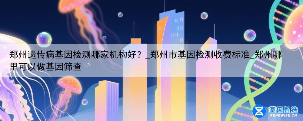 郑州遗传病基因检测哪家机构好？_郑州市基因检测收费标准_郑州哪里可以做基因筛查