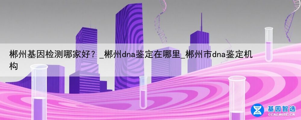 郴州基因检测哪家好？_郴州dna鉴定在哪里_郴州市dna鉴定机构