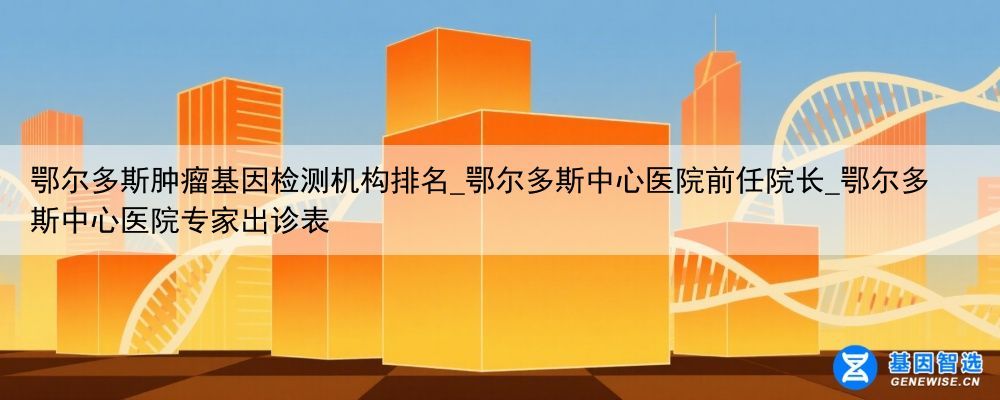 鄂尔多斯肿瘤基因检测机构排名_鄂尔多斯中心医院前任院长_鄂尔多斯中心医院专家出诊表