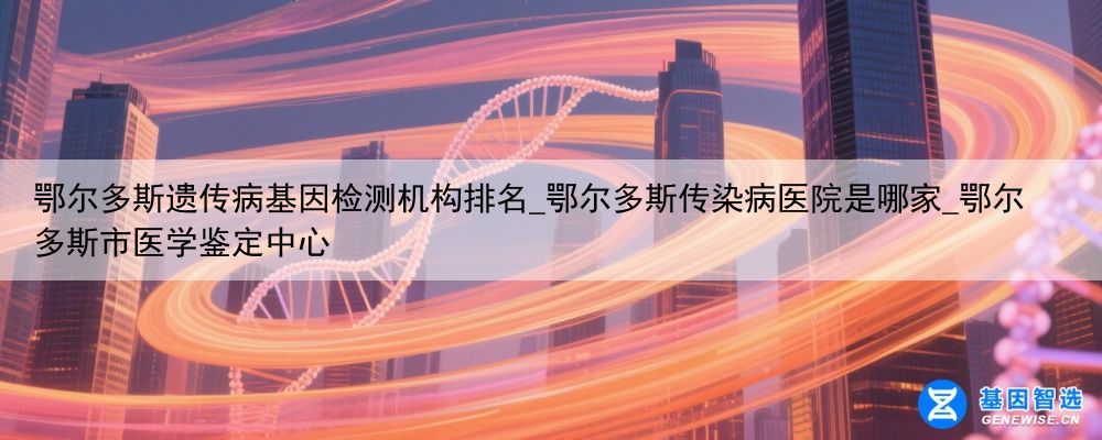 鄂尔多斯遗传病基因检测机构排名_鄂尔多斯传染病医院是哪家_鄂尔多斯市医学鉴定中心