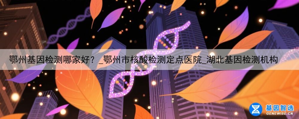 鄂州基因检测哪家好？_鄂州市核酸检测定点医院_湖北基因检测机构