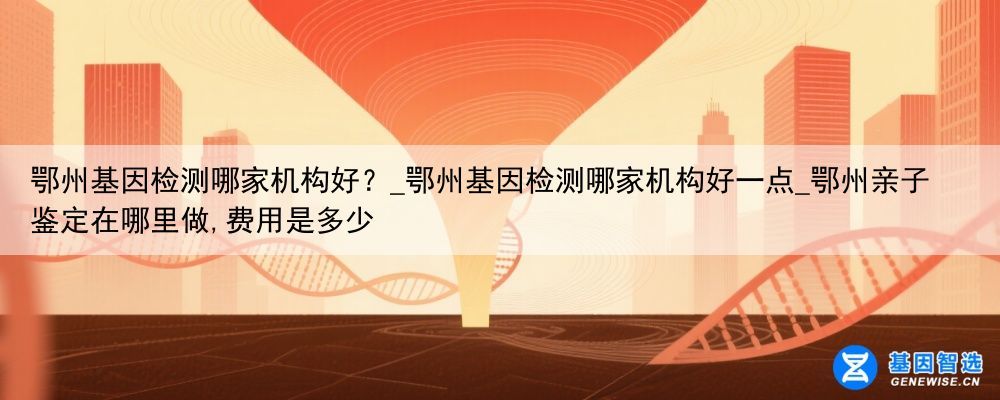 鄂州基因检测哪家机构好？_鄂州基因检测哪家机构好一点_鄂州亲子鉴定在哪里做,费用是多少