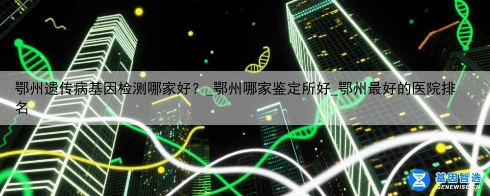 鄂州遗传病基因检测哪家好？_鄂州哪家鉴定所好_鄂州最好的医院排名