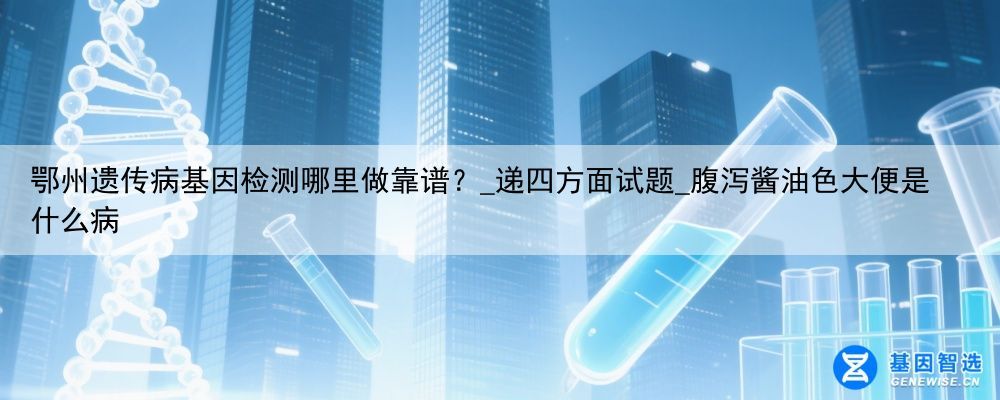 鄂州遗传病基因检测哪里做靠谱？_递四方面试题_腹泻酱油色大便是什么病
