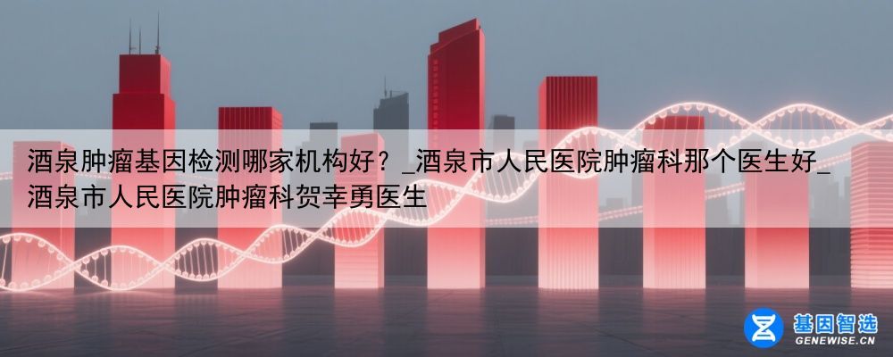 酒泉肿瘤基因检测哪家机构好？_酒泉市人民医院肿瘤科那个医生好_酒泉市人民医院肿瘤科贺幸勇医生