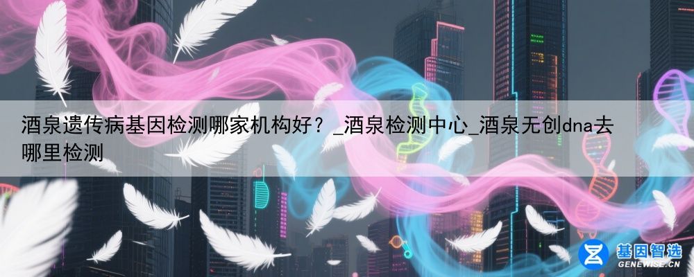 酒泉遗传病基因检测哪家机构好？_酒泉检测中心_酒泉无创dna去哪里检测