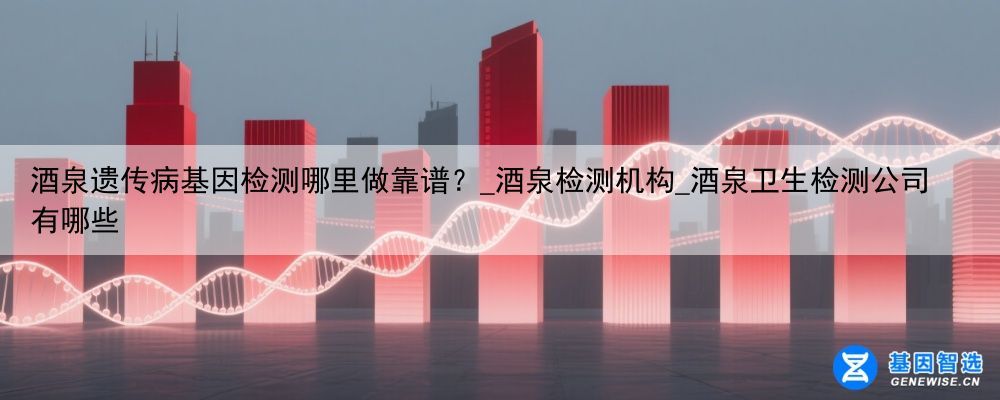 酒泉遗传病基因检测哪里做靠谱？_酒泉检测机构_酒泉卫生检测公司有哪些